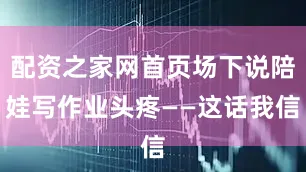 配资之家网首页场下说陪娃写作业头疼——这话我信