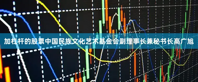 加杠杆的股票中国民族文化艺术基金会副理事长兼秘书长高广旭