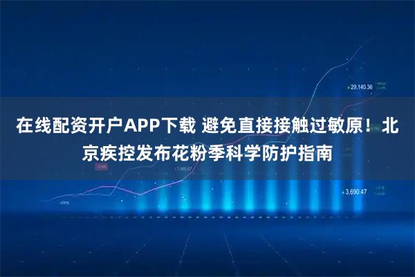 在线配资开户APP下载 避免直接接触过敏原！北京疾控发布花粉季科学防护指南