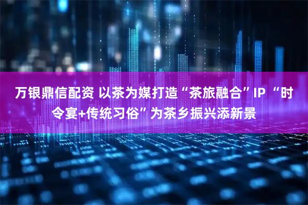 万银鼎信配资 以茶为媒打造“茶旅融合”IP “时令宴+传统习俗”为茶乡振兴添新景