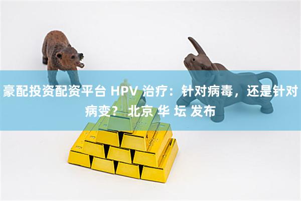 豪配投资配资平台 HPV 治疗：针对病毒，还是针对病变？ 北京 华 坛 发布