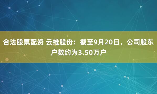 合法股票配资 云维股份：截至9月20日，公司股东户数约为3.50万户