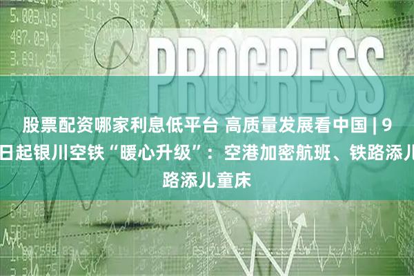 股票配资哪家利息低平台 高质量发展看中国 | 9月26日起银川空铁“暖心升级”：空港加密航班、铁路添儿童床