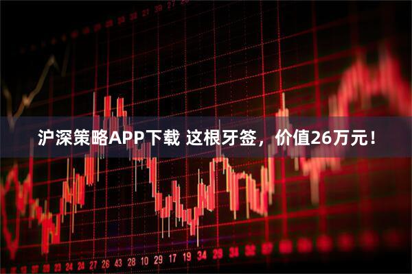 沪深策略APP下载 这根牙签，价值26万元！