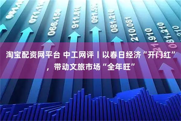 淘宝配资网平台 中工网评丨以春日经济“开门红”，带动文旅市场“全年旺”