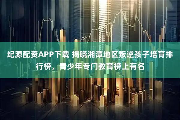 纪源配资APP下载 揭晓湘潭地区叛逆孩子培育排行榜，青少年专门教育榜上有名