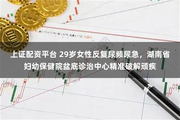 上证配资平台 29岁女性反复尿频尿急，湖南省妇幼保健院盆底诊治中心精准破解顽疾