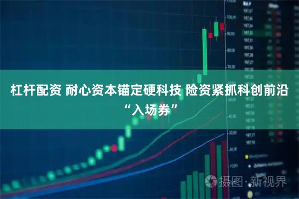 杠杆配资 耐心资本锚定硬科技 险资紧抓科创前沿“入场券”