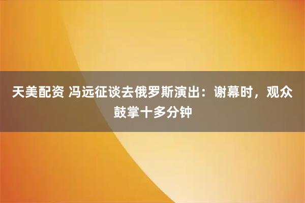 天美配资 冯远征谈去俄罗斯演出：谢幕时，观众鼓掌十多分钟