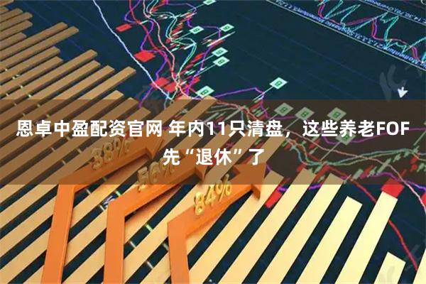 恩卓中盈配资官网 年内11只清盘，这些养老FOF先“退休”了