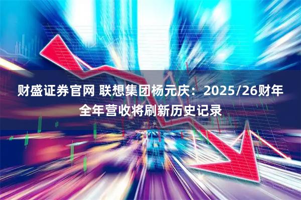财盛证券官网 联想集团杨元庆：2025/26财年全年营收将刷新历史记录