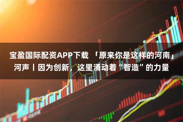 宝盈国际配资APP下载 「原来你是这样的河南」河声丨因为创新，这里涌动着“智造”的力量