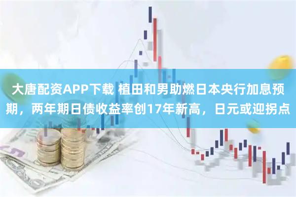 大唐配资APP下载 植田和男助燃日本央行加息预期，两年期日债收益率创17年新高，日元或迎拐点