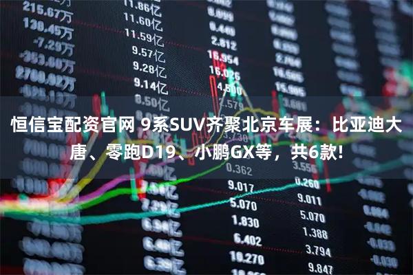 恒信宝配资官网 9系SUV齐聚北京车展:比亚迪大唐、零跑D19、小鹏GX等,共6款!