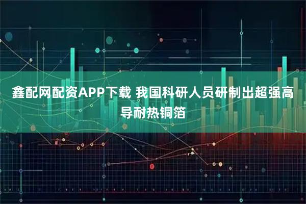 鑫配网配资APP下载 我国科研人员研制出超强高导耐热铜箔