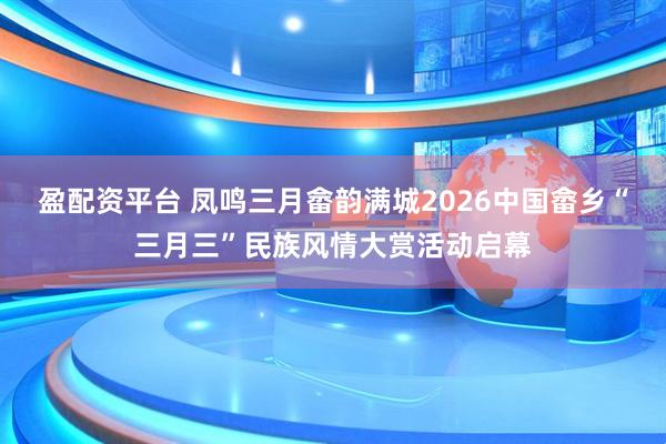 盈配资平台 凤鸣三月畲韵满城2026中国畲乡“三月三”民族风情大赏活动启幕