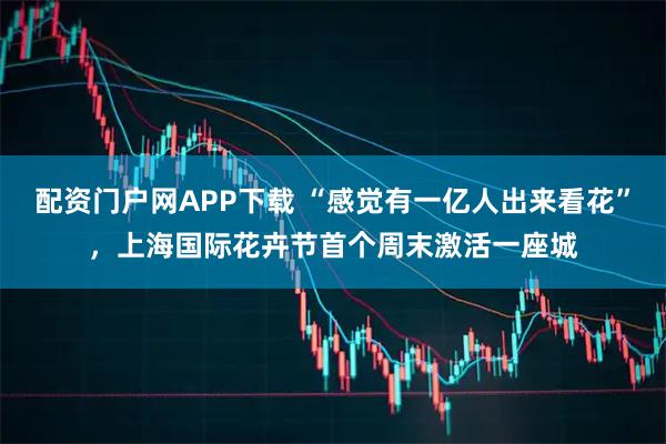 配资门户网APP下载 “感觉有一亿人出来看花”，上海国际花卉节首个周末激活一座城