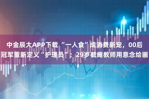 中金辰大APP下载 “一人食”成消费新宠，00后冠军重新定义“护理员”；29岁截瘫教师用意念绘画