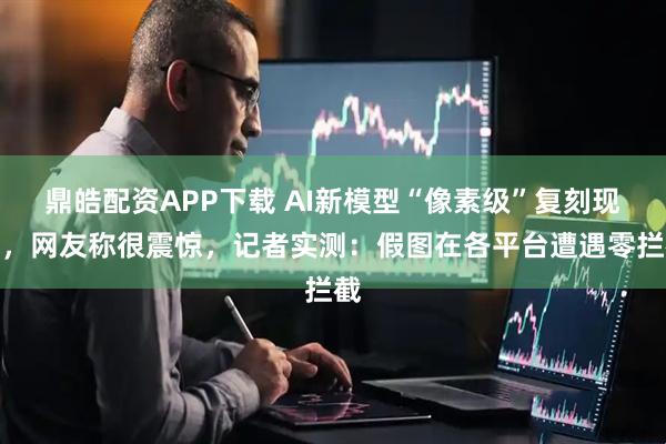 鼎皓配资APP下载 AI新模型“像素级”复刻现实，网友称很震惊，记者实测：假图在各平台遭遇零拦截