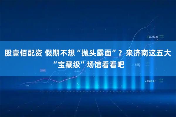股壹佰配资 假期不想“抛头露面”？来济南这五大“宝藏级”场馆看看吧