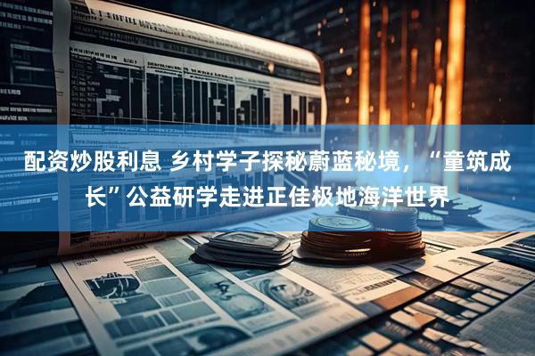 配资炒股利息 乡村学子探秘蔚蓝秘境，“童筑成长”公益研学走进正佳极地海洋世界