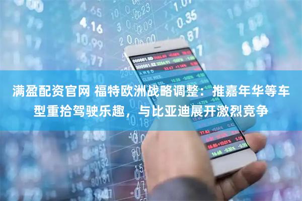 满盈配资官网 福特欧洲战略调整：推嘉年华等车型重拾驾驶乐趣，与比亚迪展开激烈竞争