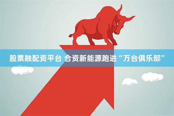 股票融配资平台 合资新能源跑进“万台俱乐部”