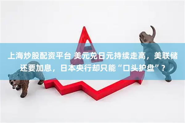 上海炒股配资平台 美元兑日元持续走高，美联储还要加息，日本央行却只能“口头护盘”？