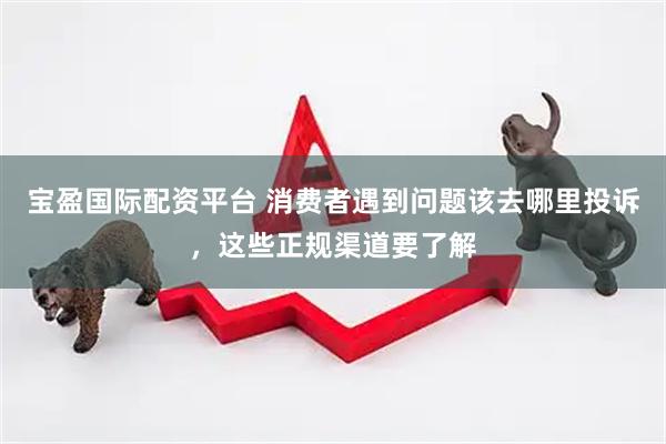 宝盈国际配资平台 消费者遇到问题该去哪里投诉，这些正规渠道要了解