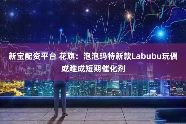 新宝配资平台 花旗：泡泡玛特新款Labubu玩偶或难成短期催化剂
