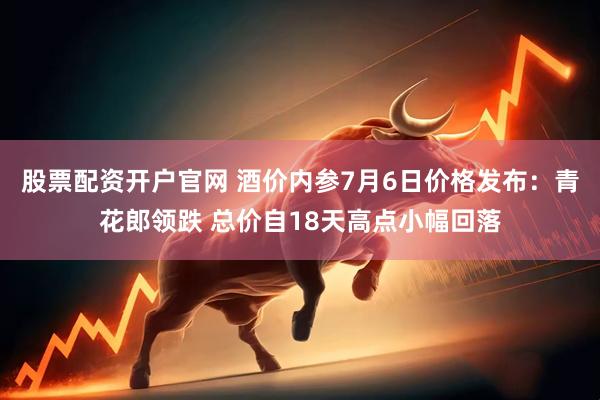 股票配资开户官网 酒价内参7月6日价格发布：青花郎领跌 总价自18天高点小幅回落