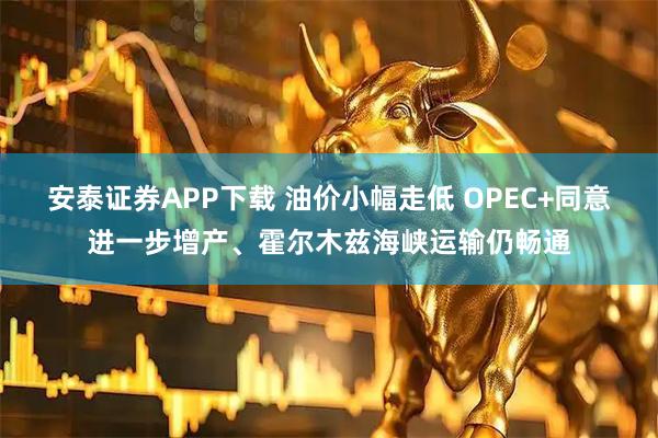 安泰证券APP下载 油价小幅走低 OPEC+同意进一步增产、霍尔木兹海峡运输仍畅通