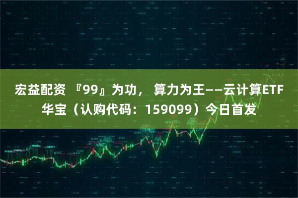 宏益配资 『99』为功， 算力为王——云计算ETF华宝（认购代码：159099）今日首发