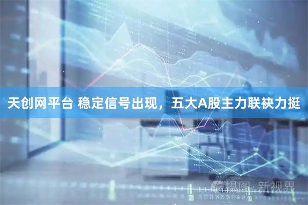 天创网平台 稳定信号出现,五大A股主力联袂力挺