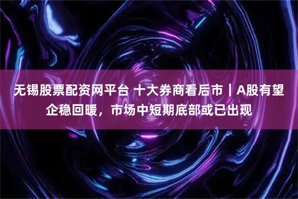 无锡股票配资网平台 十大券商看后市|A股有望企稳回暖,市场中短期底部或已出现