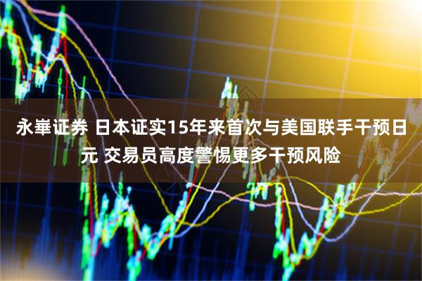 永崋证券 日本证实15年来首次与美国联手干预日元 交易员高度警惕更多干预风险